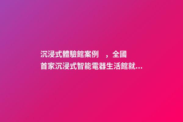沉浸式體驗館案例，全國首家沉浸式智能電器生活館就在普陀